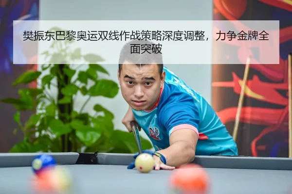 樊振东巴黎奥运双线作战策略深度调整，力争金牌全面突破