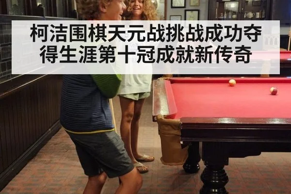 柯洁围棋天元战挑战成功夺得生涯第十冠成就新传奇